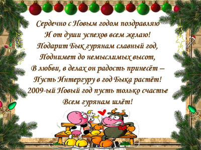Сердечно с Новым годом поздраляю И от души успехов Вам желаю! Подарит Бык Гурянам Славный год, Поднимет до немыслимых высот, В любви, в делах он радость принесет - Пусть Интергуру в год быка растет! 2009-ый Новый год пусть только счастье всем гурянам шлет!